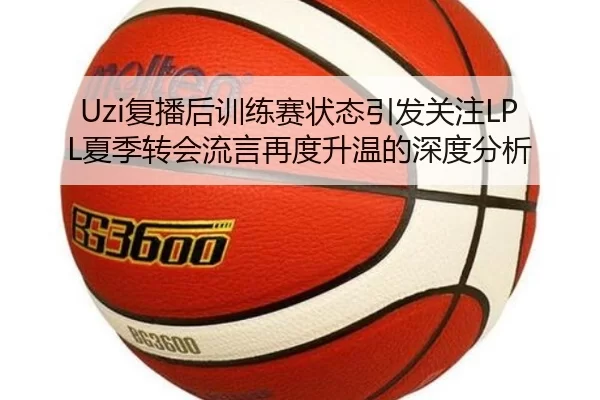 Uzi复播后训练赛状态引发关注LPL夏季转会流言再度升温的深度分析
